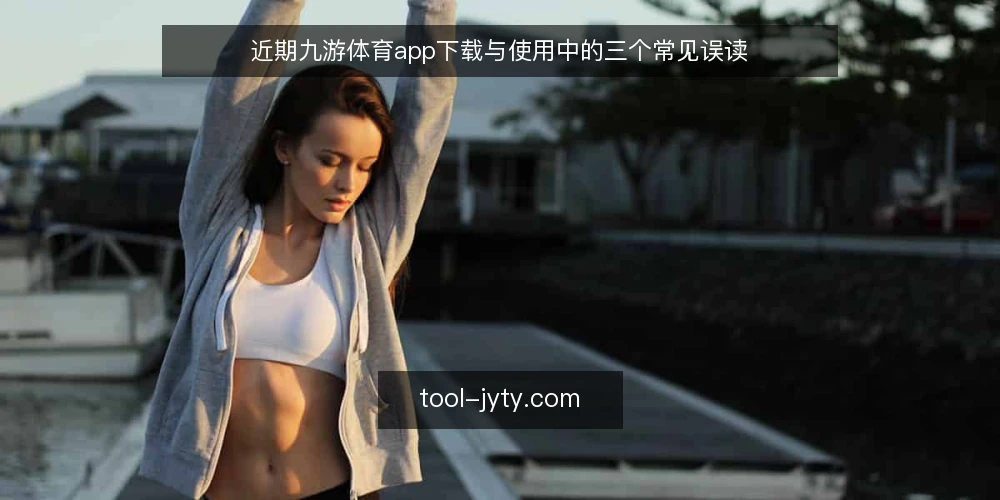 近期九游体育app下载与使用中的三个常见误读 — 当前九游体育app的下载与安装误区 配图